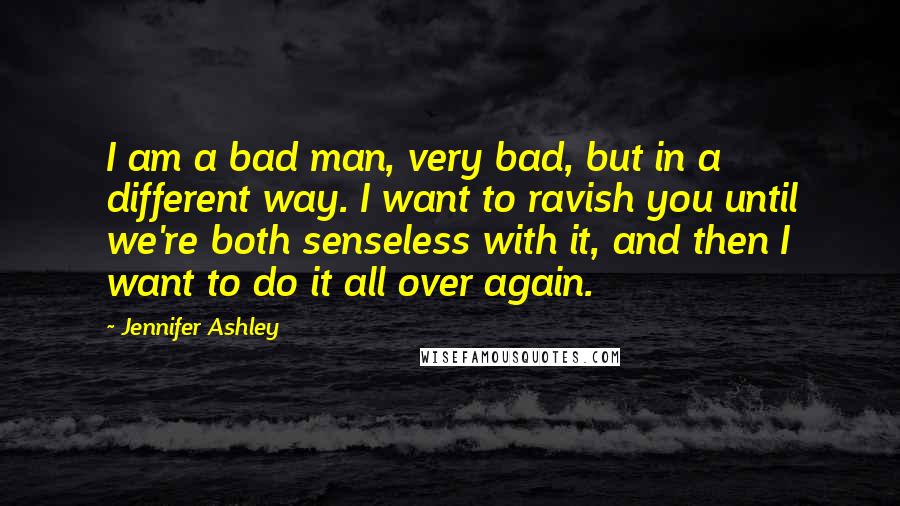 Jennifer Ashley Quotes: I am a bad man, very bad, but in a different way. I want to ravish you until we're both senseless with it, and then I want to do it all over again.