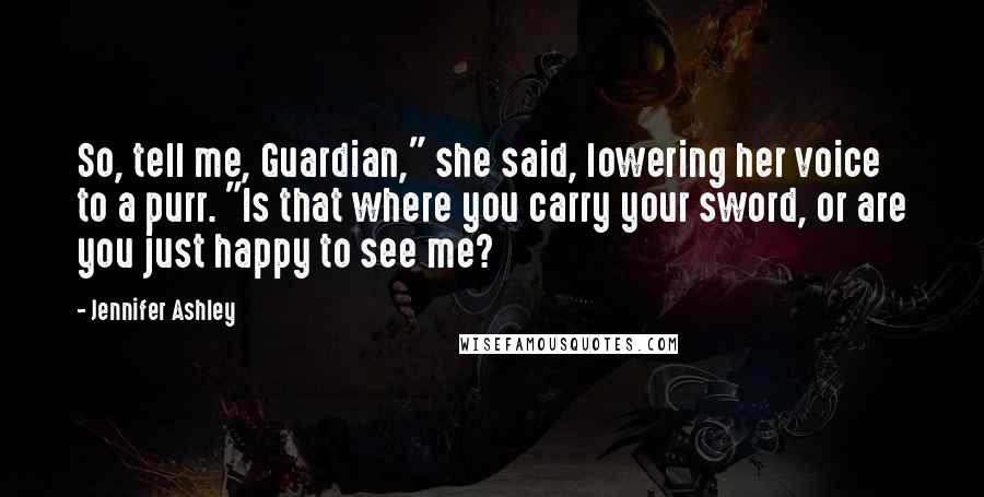 Jennifer Ashley Quotes: So, tell me, Guardian," she said, lowering her voice to a purr. "Is that where you carry your sword, or are you just happy to see me?