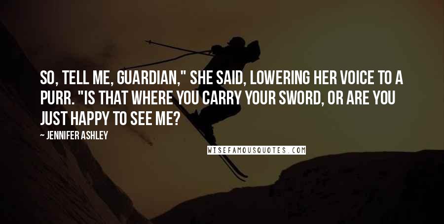 Jennifer Ashley Quotes: So, tell me, Guardian," she said, lowering her voice to a purr. "Is that where you carry your sword, or are you just happy to see me?