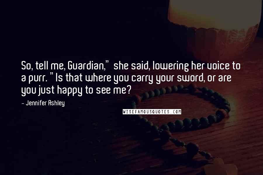 Jennifer Ashley Quotes: So, tell me, Guardian," she said, lowering her voice to a purr. "Is that where you carry your sword, or are you just happy to see me?