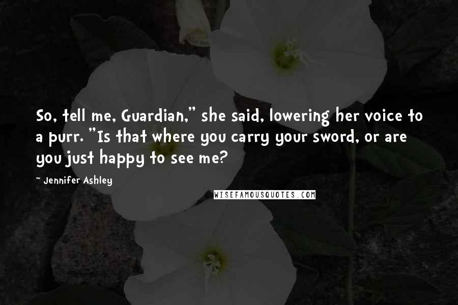 Jennifer Ashley Quotes: So, tell me, Guardian," she said, lowering her voice to a purr. "Is that where you carry your sword, or are you just happy to see me?