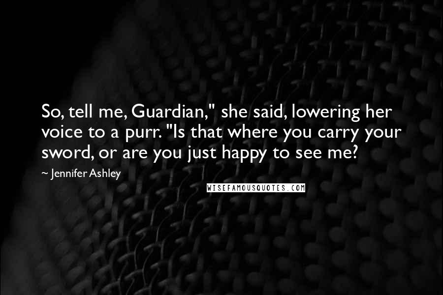 Jennifer Ashley Quotes: So, tell me, Guardian," she said, lowering her voice to a purr. "Is that where you carry your sword, or are you just happy to see me?