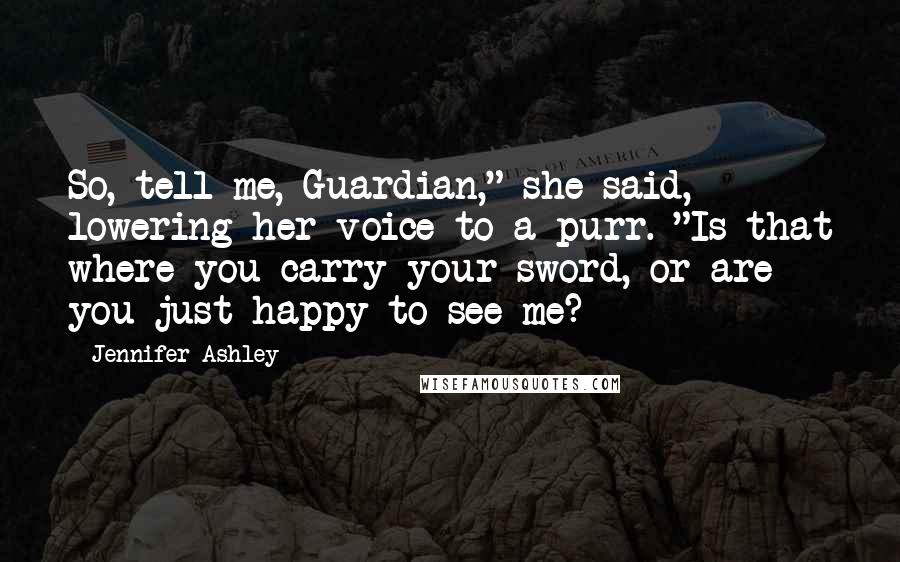 Jennifer Ashley Quotes: So, tell me, Guardian," she said, lowering her voice to a purr. "Is that where you carry your sword, or are you just happy to see me?