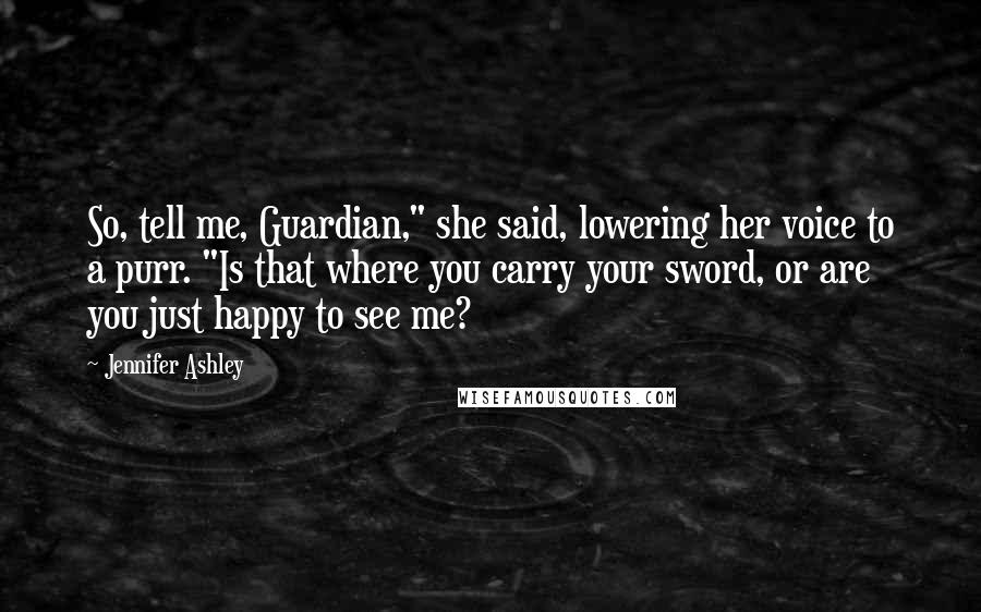 Jennifer Ashley Quotes: So, tell me, Guardian," she said, lowering her voice to a purr. "Is that where you carry your sword, or are you just happy to see me?