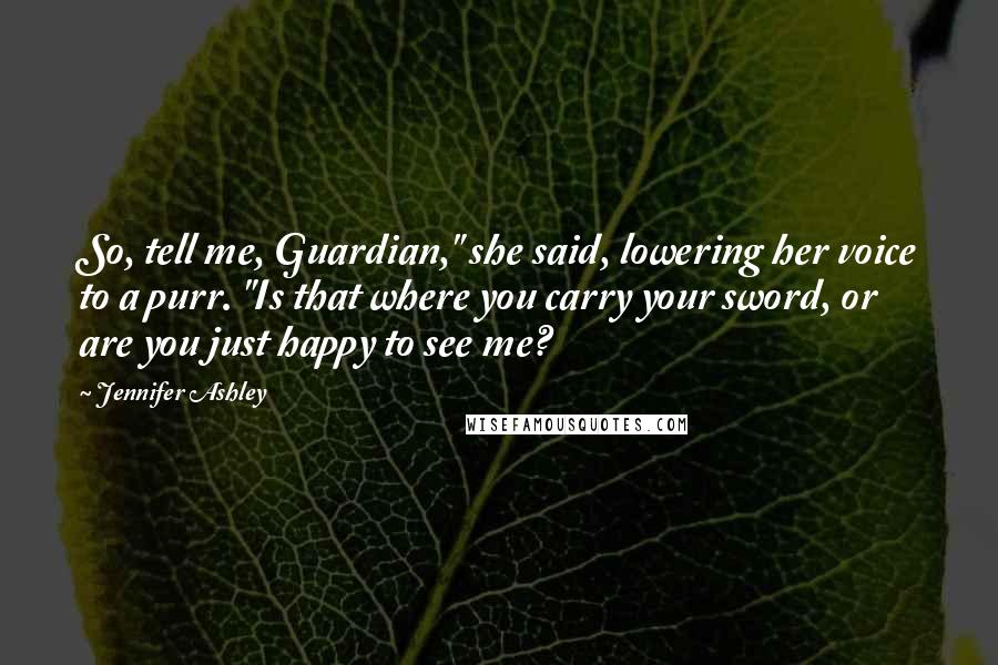 Jennifer Ashley Quotes: So, tell me, Guardian," she said, lowering her voice to a purr. "Is that where you carry your sword, or are you just happy to see me?
