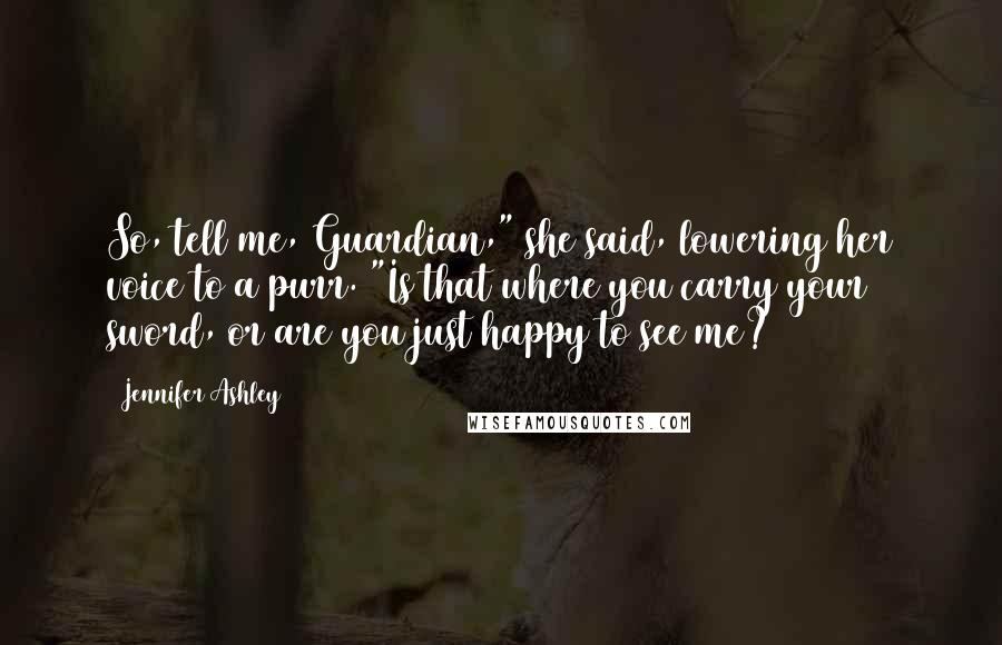 Jennifer Ashley Quotes: So, tell me, Guardian," she said, lowering her voice to a purr. "Is that where you carry your sword, or are you just happy to see me?