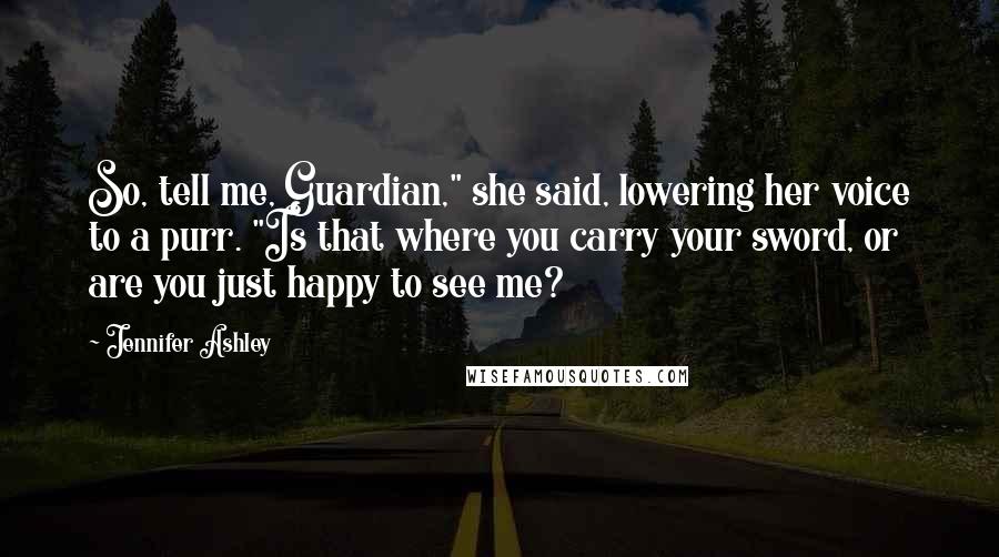 Jennifer Ashley Quotes: So, tell me, Guardian," she said, lowering her voice to a purr. "Is that where you carry your sword, or are you just happy to see me?