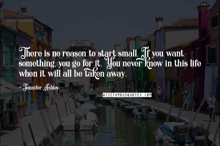 Jennifer Ashley Quotes: There is no reason to start small. If you want something, you go for it. You never know in this life when it will all be taken away.