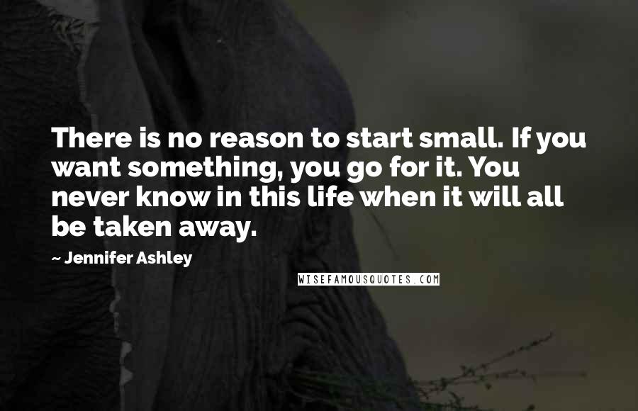 Jennifer Ashley Quotes: There is no reason to start small. If you want something, you go for it. You never know in this life when it will all be taken away.