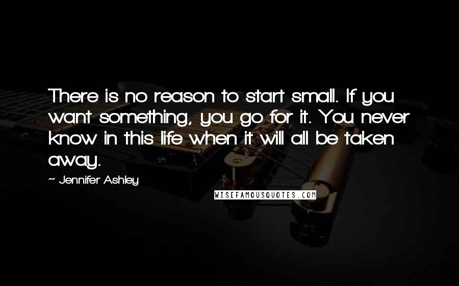 Jennifer Ashley Quotes: There is no reason to start small. If you want something, you go for it. You never know in this life when it will all be taken away.