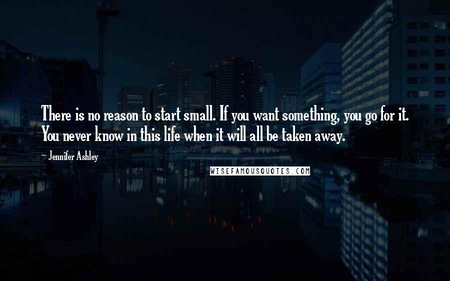 Jennifer Ashley Quotes: There is no reason to start small. If you want something, you go for it. You never know in this life when it will all be taken away.