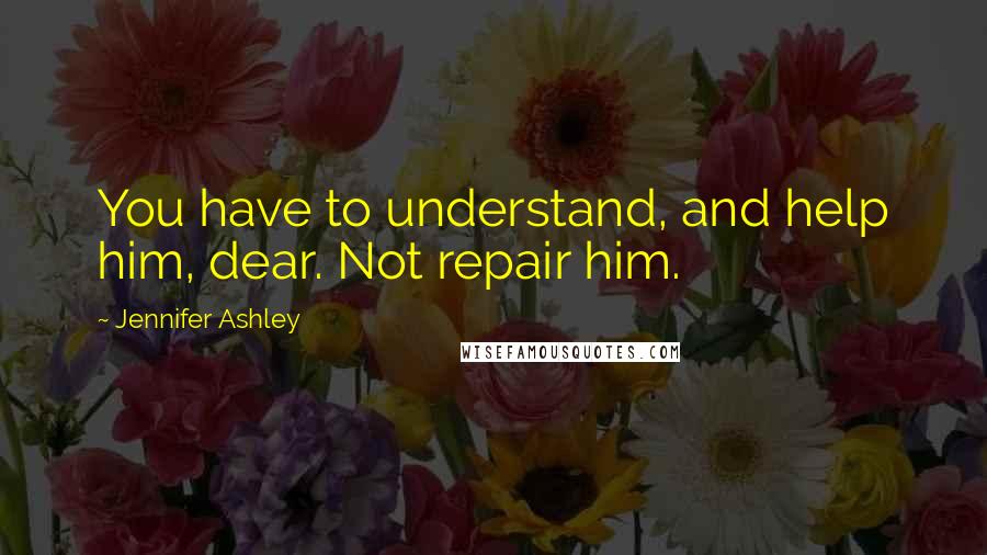 Jennifer Ashley Quotes: You have to understand, and help him, dear. Not repair him.