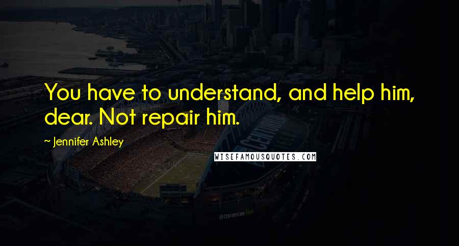 Jennifer Ashley Quotes: You have to understand, and help him, dear. Not repair him.