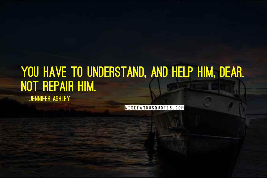 Jennifer Ashley Quotes: You have to understand, and help him, dear. Not repair him.