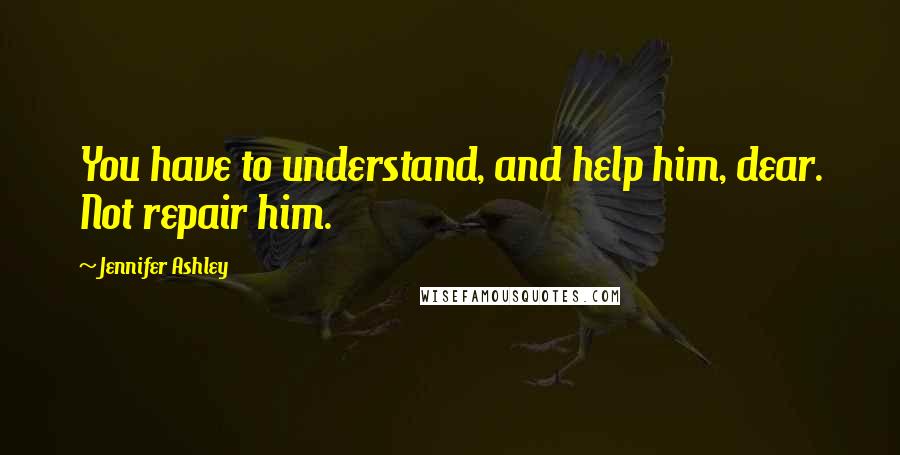 Jennifer Ashley Quotes: You have to understand, and help him, dear. Not repair him.