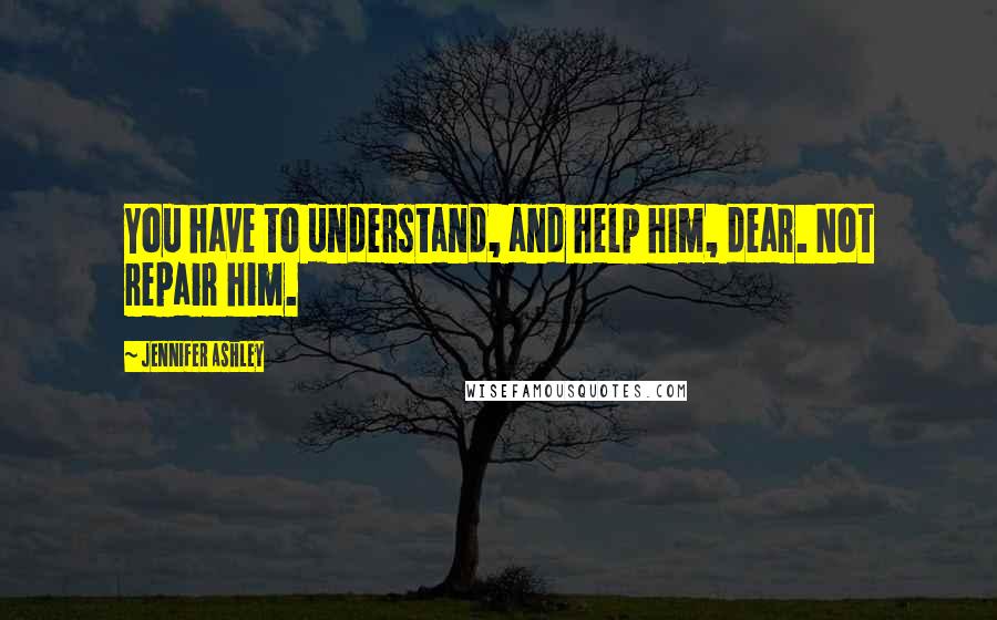 Jennifer Ashley Quotes: You have to understand, and help him, dear. Not repair him.