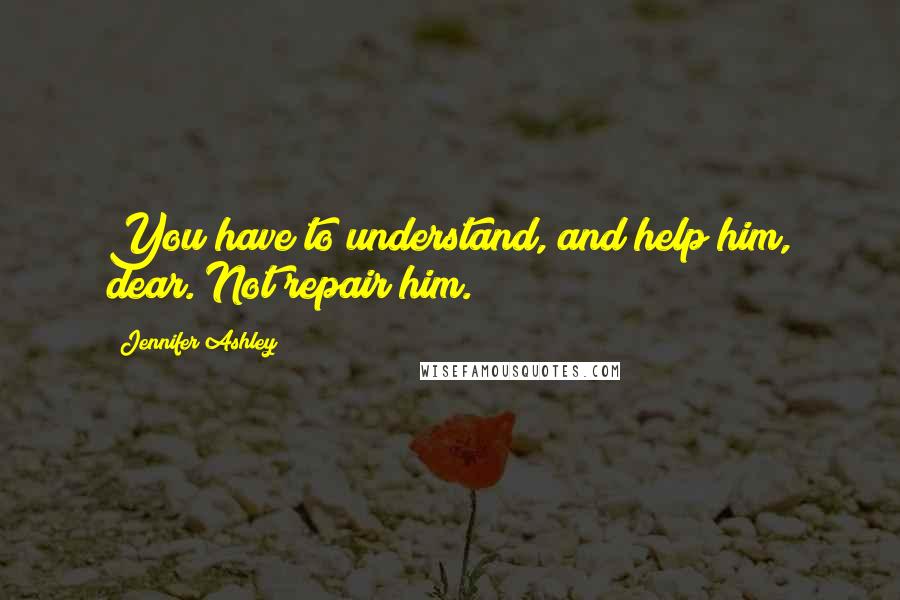 Jennifer Ashley Quotes: You have to understand, and help him, dear. Not repair him.