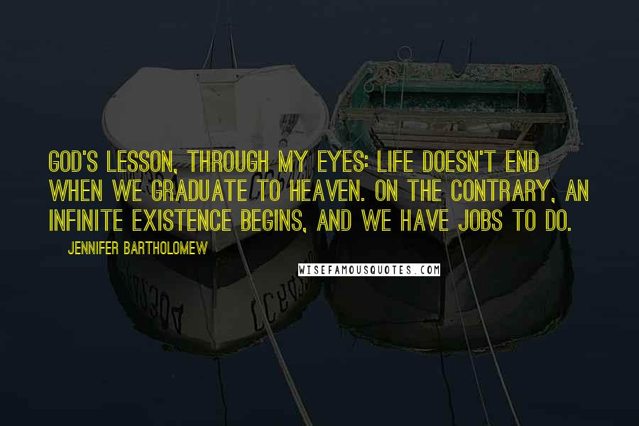 Jennifer Bartholomew Quotes: God's lesson, through my eyes: Life doesn't end when we graduate to heaven. On the contrary, an infinite existence begins, and we have jobs to do.