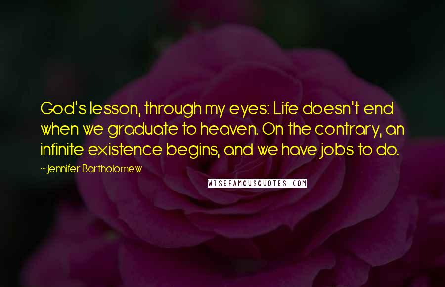 Jennifer Bartholomew Quotes: God's lesson, through my eyes: Life doesn't end when we graduate to heaven. On the contrary, an infinite existence begins, and we have jobs to do.