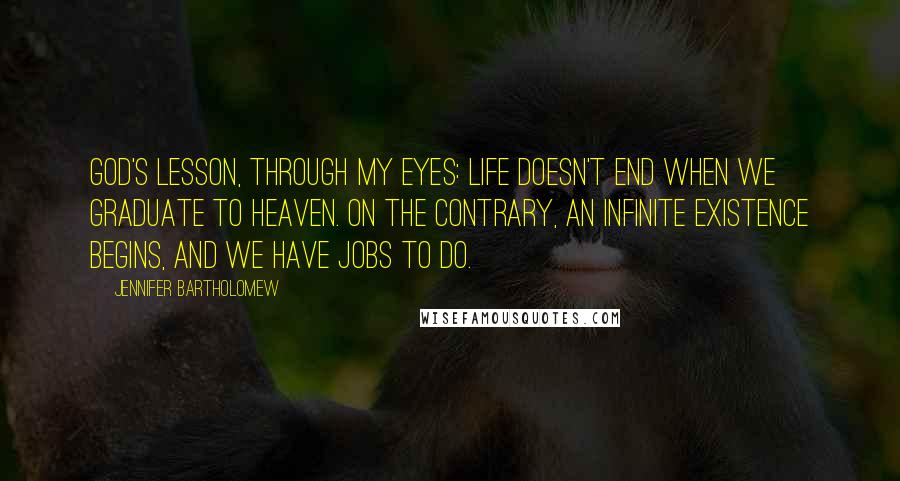 Jennifer Bartholomew Quotes: God's lesson, through my eyes: Life doesn't end when we graduate to heaven. On the contrary, an infinite existence begins, and we have jobs to do.