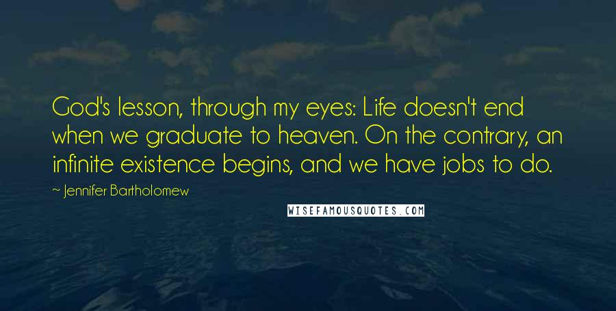 Jennifer Bartholomew Quotes: God's lesson, through my eyes: Life doesn't end when we graduate to heaven. On the contrary, an infinite existence begins, and we have jobs to do.