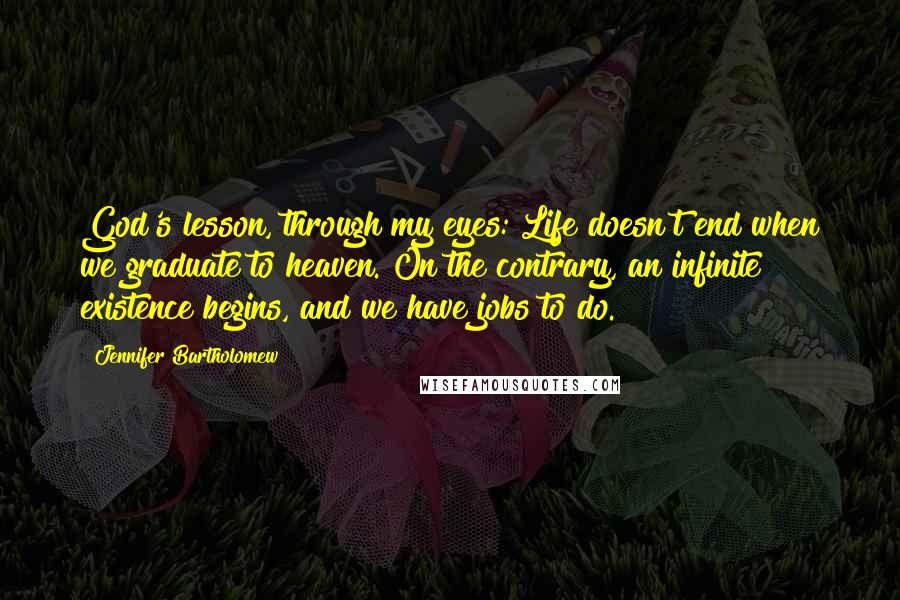 Jennifer Bartholomew Quotes: God's lesson, through my eyes: Life doesn't end when we graduate to heaven. On the contrary, an infinite existence begins, and we have jobs to do.