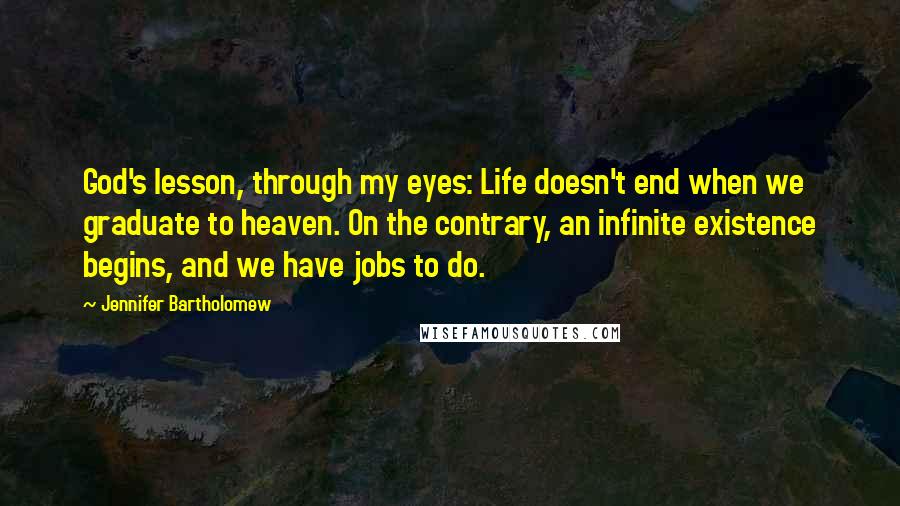 Jennifer Bartholomew Quotes: God's lesson, through my eyes: Life doesn't end when we graduate to heaven. On the contrary, an infinite existence begins, and we have jobs to do.