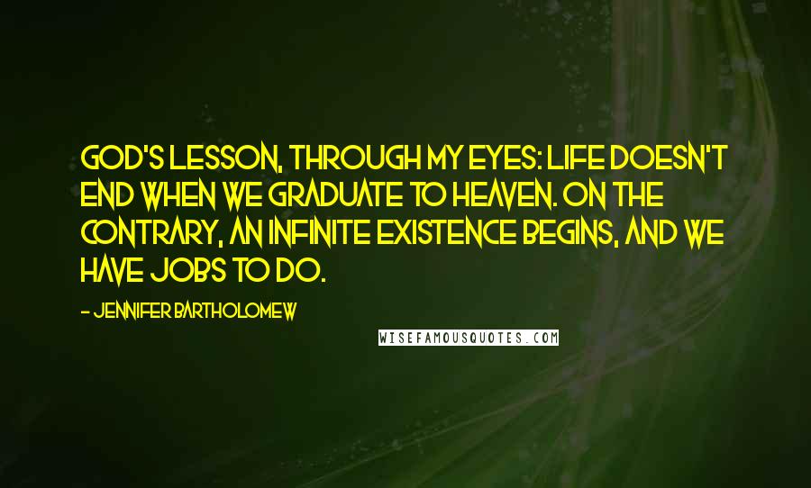 Jennifer Bartholomew Quotes: God's lesson, through my eyes: Life doesn't end when we graduate to heaven. On the contrary, an infinite existence begins, and we have jobs to do.