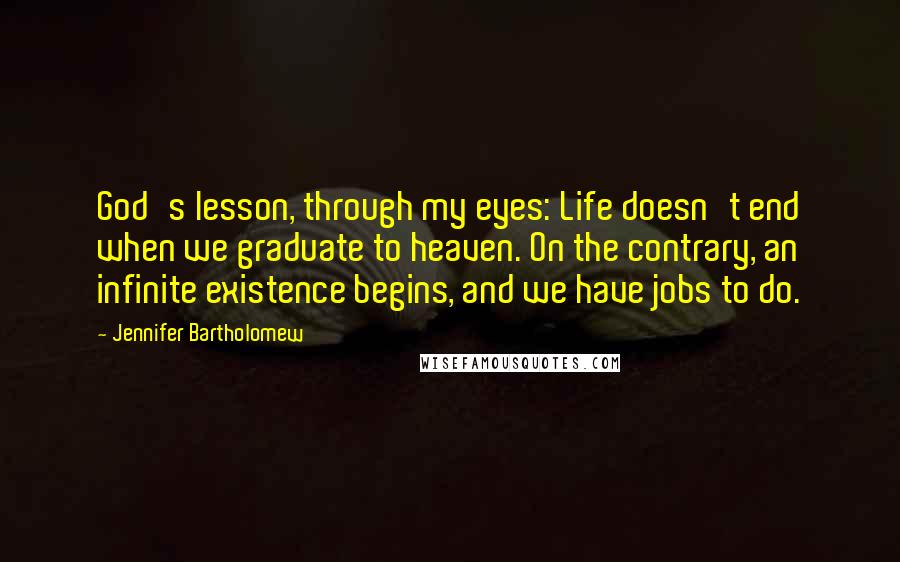 Jennifer Bartholomew Quotes: God's lesson, through my eyes: Life doesn't end when we graduate to heaven. On the contrary, an infinite existence begins, and we have jobs to do.