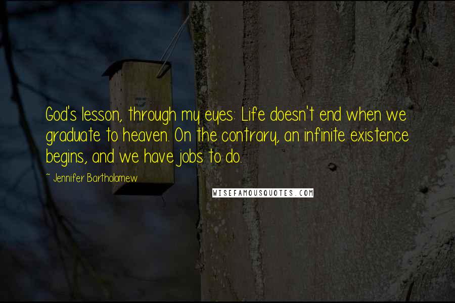 Jennifer Bartholomew Quotes: God's lesson, through my eyes: Life doesn't end when we graduate to heaven. On the contrary, an infinite existence begins, and we have jobs to do.