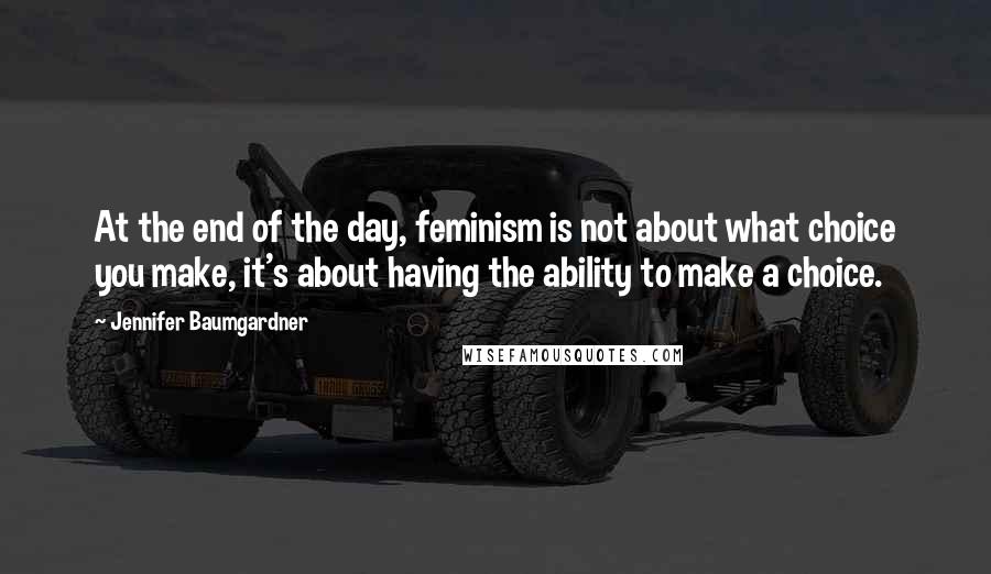 Jennifer Baumgardner Quotes: At the end of the day, feminism is not about what choice you make, it's about having the ability to make a choice.