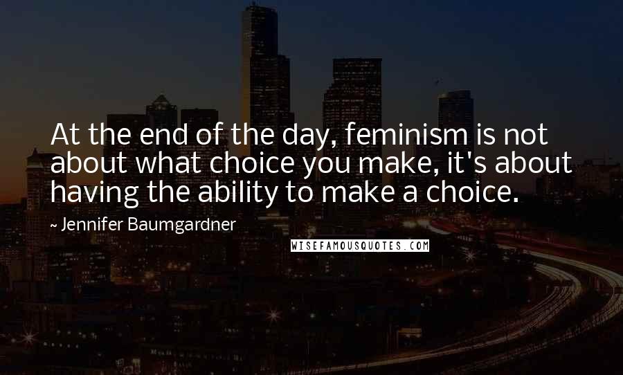 Jennifer Baumgardner Quotes: At the end of the day, feminism is not about what choice you make, it's about having the ability to make a choice.