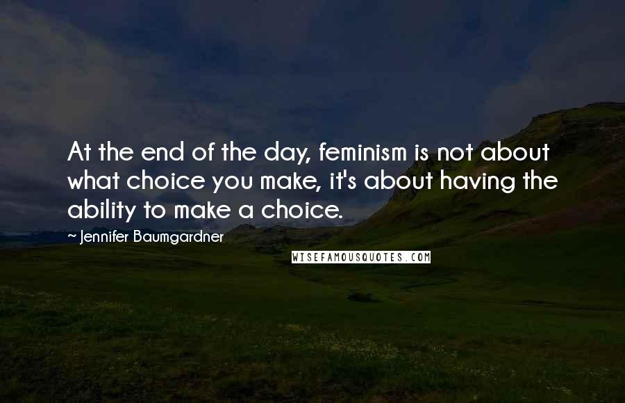 Jennifer Baumgardner Quotes: At the end of the day, feminism is not about what choice you make, it's about having the ability to make a choice.