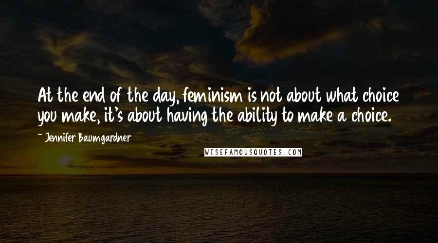 Jennifer Baumgardner Quotes: At the end of the day, feminism is not about what choice you make, it's about having the ability to make a choice.
