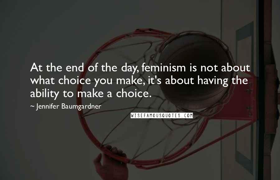 Jennifer Baumgardner Quotes: At the end of the day, feminism is not about what choice you make, it's about having the ability to make a choice.