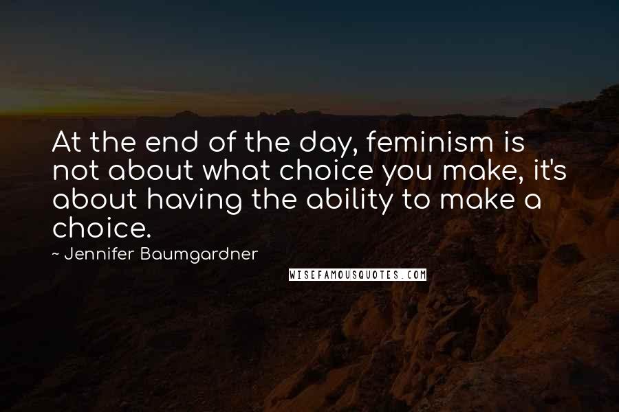 Jennifer Baumgardner Quotes: At the end of the day, feminism is not about what choice you make, it's about having the ability to make a choice.