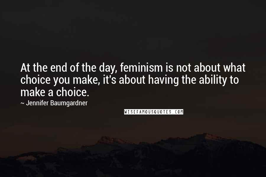 Jennifer Baumgardner Quotes: At the end of the day, feminism is not about what choice you make, it's about having the ability to make a choice.