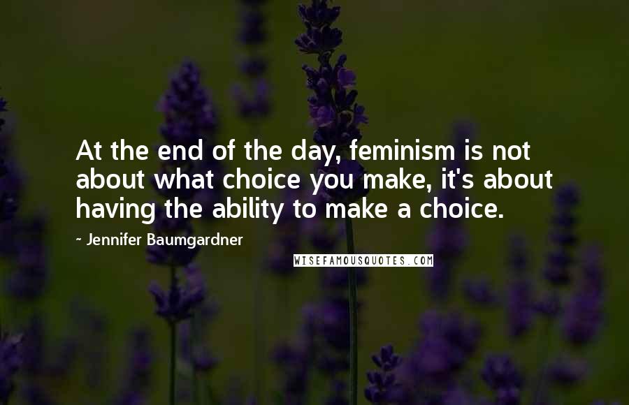 Jennifer Baumgardner Quotes: At the end of the day, feminism is not about what choice you make, it's about having the ability to make a choice.