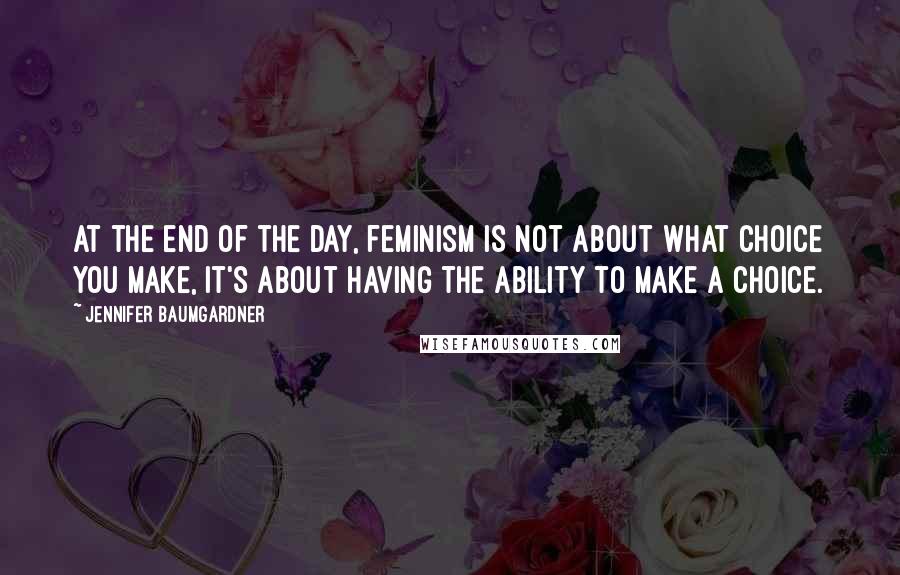 Jennifer Baumgardner Quotes: At the end of the day, feminism is not about what choice you make, it's about having the ability to make a choice.