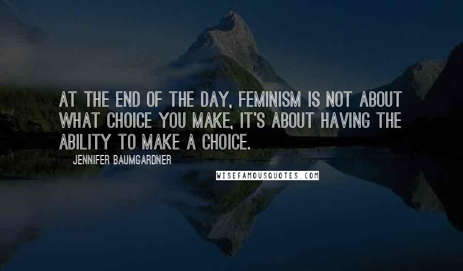 Jennifer Baumgardner Quotes: At the end of the day, feminism is not about what choice you make, it's about having the ability to make a choice.