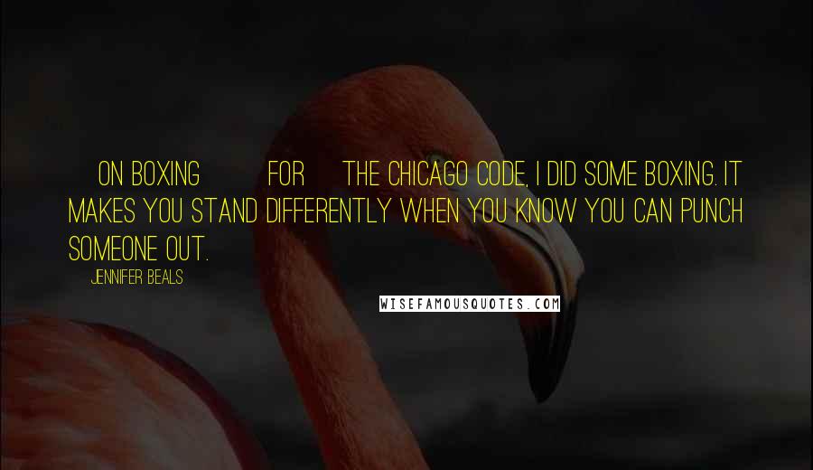 Jennifer Beals Quotes: [On boxing] [For] The Chicago Code, I did some boxing. It makes you stand differently when you know you can punch someone out.