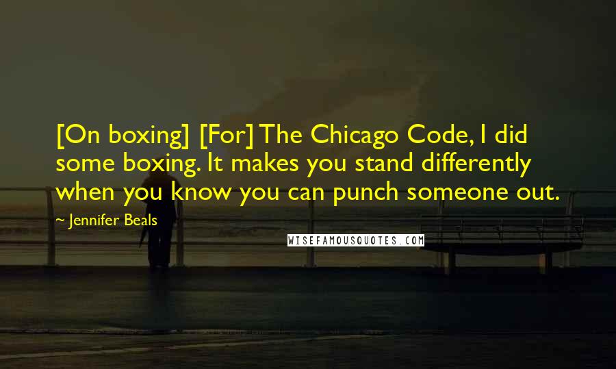 Jennifer Beals Quotes: [On boxing] [For] The Chicago Code, I did some boxing. It makes you stand differently when you know you can punch someone out.