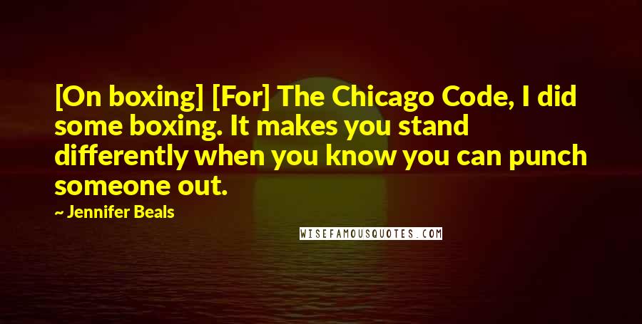 Jennifer Beals Quotes: [On boxing] [For] The Chicago Code, I did some boxing. It makes you stand differently when you know you can punch someone out.