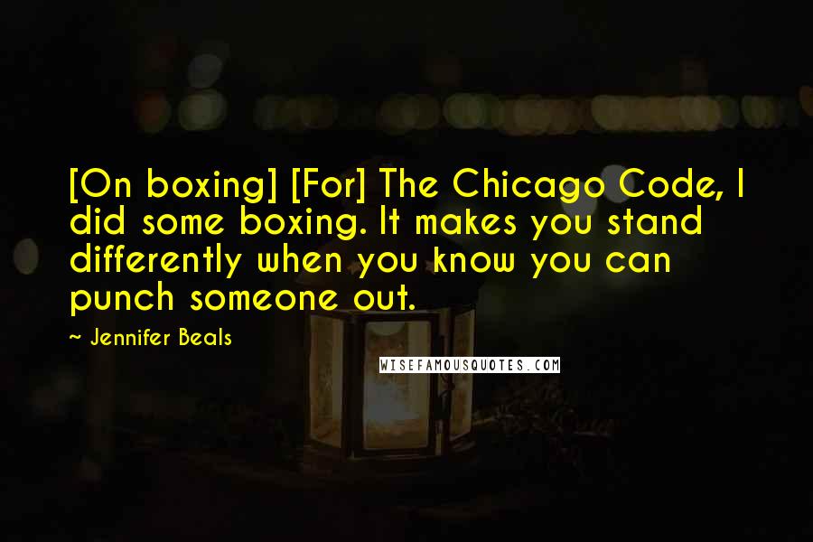 Jennifer Beals Quotes: [On boxing] [For] The Chicago Code, I did some boxing. It makes you stand differently when you know you can punch someone out.