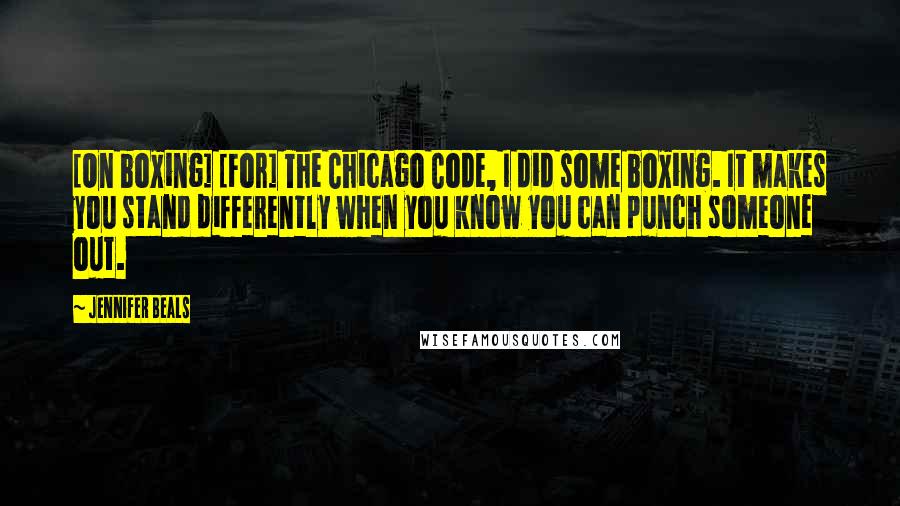 Jennifer Beals Quotes: [On boxing] [For] The Chicago Code, I did some boxing. It makes you stand differently when you know you can punch someone out.