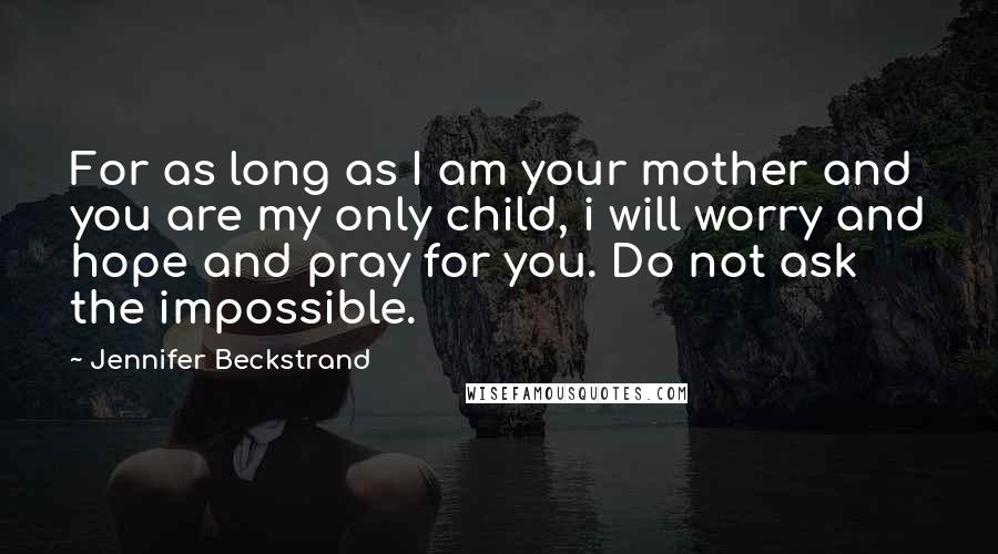 Jennifer Beckstrand Quotes: For as long as I am your mother and you are my only child, i will worry and hope and pray for you. Do not ask the impossible.