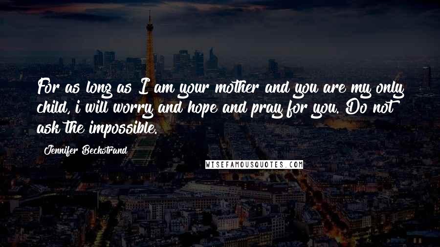 Jennifer Beckstrand Quotes: For as long as I am your mother and you are my only child, i will worry and hope and pray for you. Do not ask the impossible.