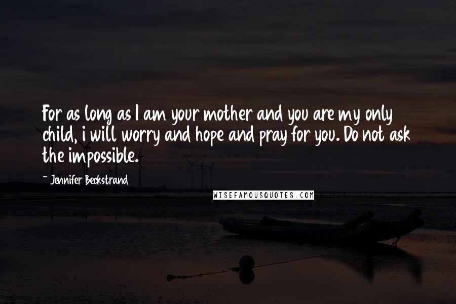 Jennifer Beckstrand Quotes: For as long as I am your mother and you are my only child, i will worry and hope and pray for you. Do not ask the impossible.