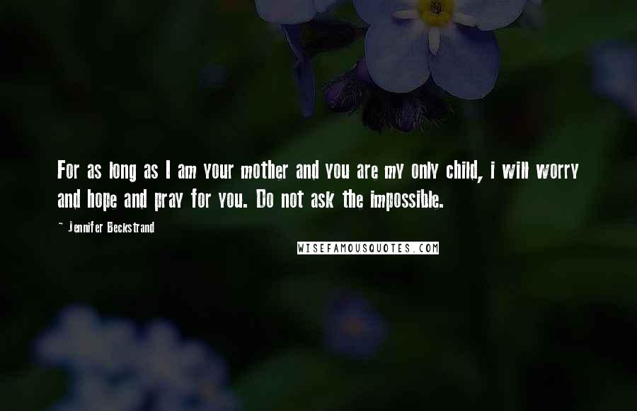 Jennifer Beckstrand Quotes: For as long as I am your mother and you are my only child, i will worry and hope and pray for you. Do not ask the impossible.