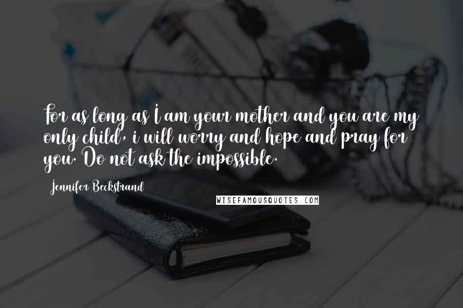 Jennifer Beckstrand Quotes: For as long as I am your mother and you are my only child, i will worry and hope and pray for you. Do not ask the impossible.